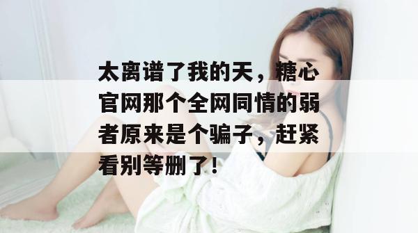 太离谱了我的天，糖心官网那个全网同情的弱者原来是个骗子，赶紧看别等删了！
