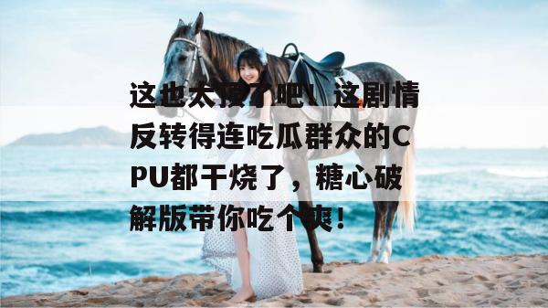 这也太顶了吧！这剧情反转得连吃瓜群众的CPU都干烧了，糖心破解版带你吃个爽！