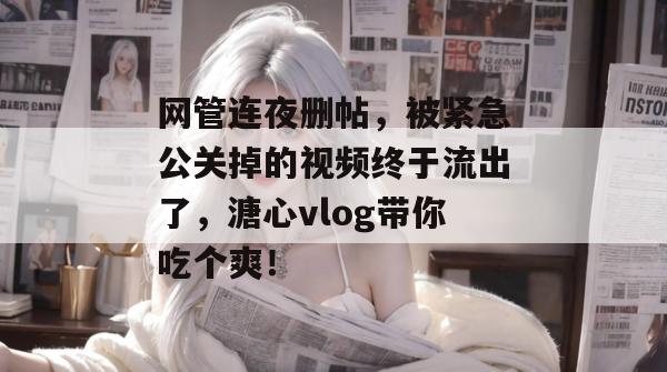 网管连夜删帖，被紧急公关掉的视频终于流出了，溏心vlog带你吃个爽！