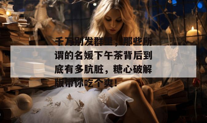 千万别发群里，那些所谓的名媛下午茶背后到底有多肮脏，糖心破解版带你吃个爽！