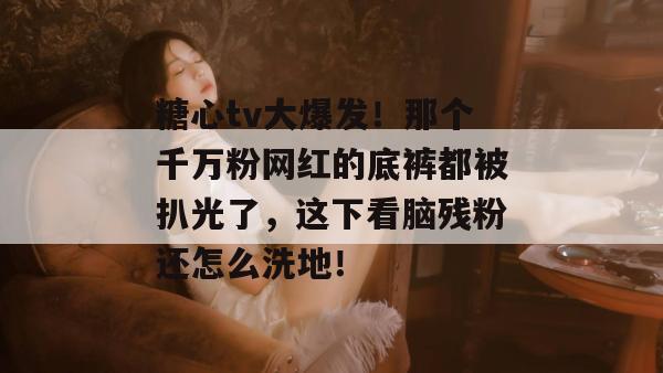 糖心tv大爆发！那个千万粉网红的底裤都被扒光了，这下看脑残粉还怎么洗地！
